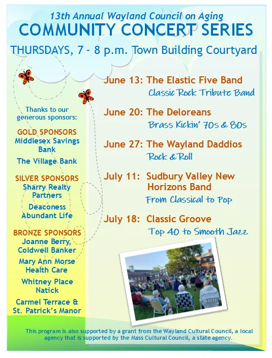13th Annual Wayland Council on Aging COMMUNITY CONCERT SERIES  THURSDAYS, 7 - 8 p.m. Town Building Courtyard  June 13: The Elastic Five Band Classic Rock Tribute Band  June 20: The Deloreans Brass Kickin’ 70s & 80s  June 27: The Wayland Daddios Rock & Roll  July 11: Sudbury Valley New Horizons Band From Classical to Pop  July 18: Classic Groove Top 40 to Smooth Jazz  Thanks to our generous sponsors:  GOLD SPONSORS Middlesex Savings Bank The Village Bank  SILVER SPONSORS Sharry Realty Partners Deaconess Abundant Life  BRONZE SPONSORS Joanne Berry, Coldwell Banker Mary Ann Morse Health Care Whitney Place Natick Carmel Terrace & St. Patrick’s Manor  This program is also supported by a grant from the Wayland Cultural Council, a local agency that is supported by the Mass Cultural Council, a state agency.